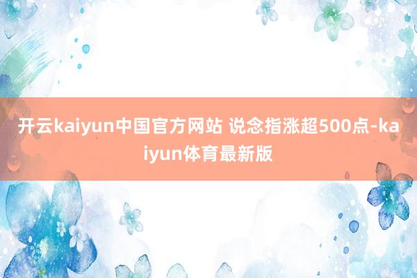 开云kaiyun中国官方网站 说念指涨超500点-kaiyun体育最新版