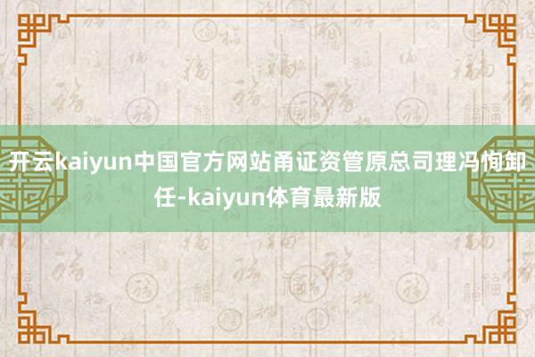 开云kaiyun中国官方网站甬证资管原总司理冯恂卸任-kaiyun体育最新版