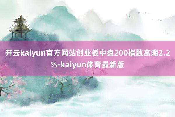 开云kaiyun官方网站创业板中盘200指数高潮2.2%-kaiyun体育最新版