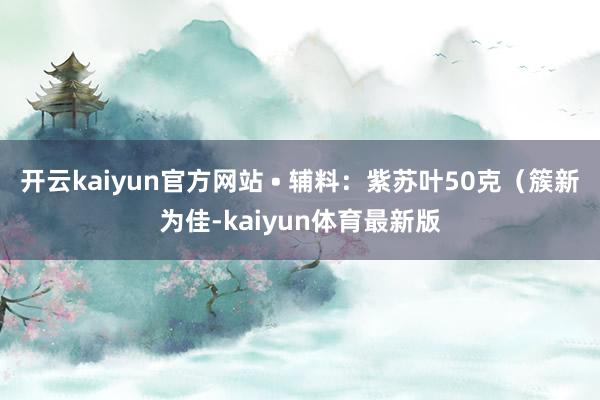 开云kaiyun官方网站 • 辅料：紫苏叶50克（簇新为佳-kaiyun体育最新版