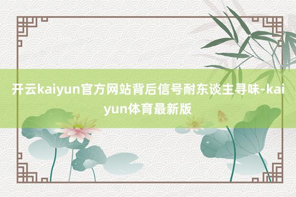 开云kaiyun官方网站背后信号耐东谈主寻味-kaiyun体育最新版