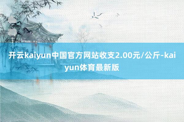 开云kaiyun中国官方网站收支2.00元/公斤-kaiyun体育最新版