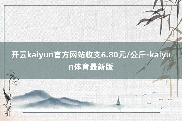 开云kaiyun官方网站收支6.80元/公斤-kaiyun体育最新版