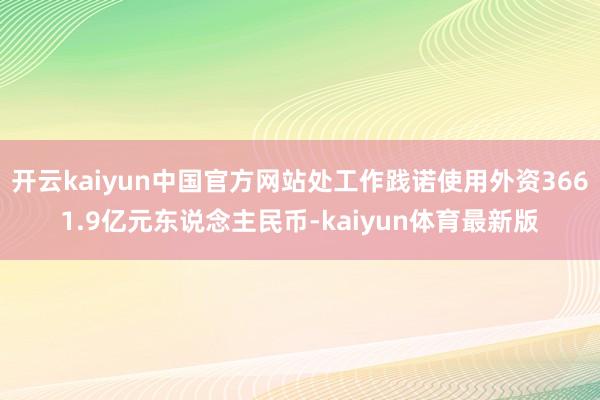 开云kaiyun中国官方网站处工作践诺使用外资3661.9亿元东说念主民币-kaiyun体育最新版