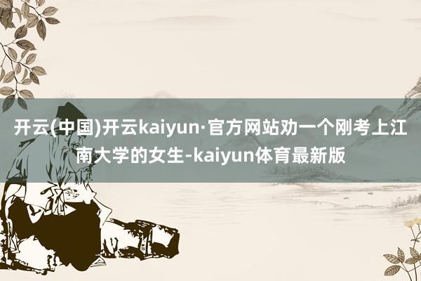 开云(中国)开云kaiyun·官方网站劝一个刚考上江南大学的女生-kaiyun体育最新版