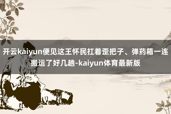 开云kaiyun便见这王怀民扛着歪把子、弹药箱一连搬运了好几趟-kaiyun体育最新版