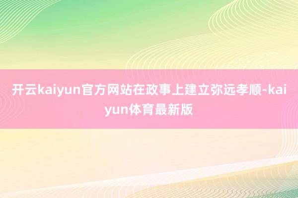 开云kaiyun官方网站在政事上建立弥远孝顺-kaiyun体育最新版