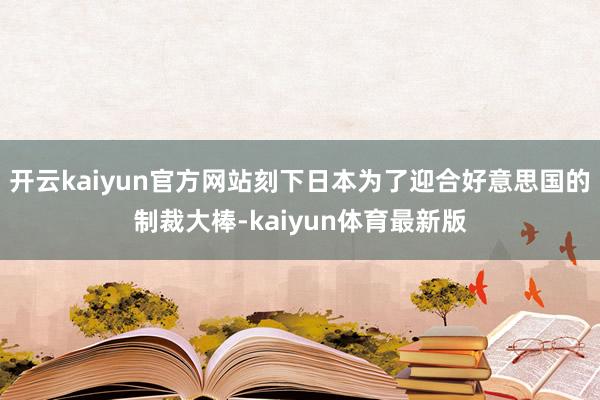 开云kaiyun官方网站刻下日本为了迎合好意思国的制裁大棒-kaiyun体育最新版