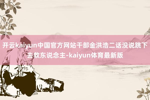 开云kaiyun中国官方网站干部金洪浩二话没说跳下去救东说念主-kaiyun体育最新版