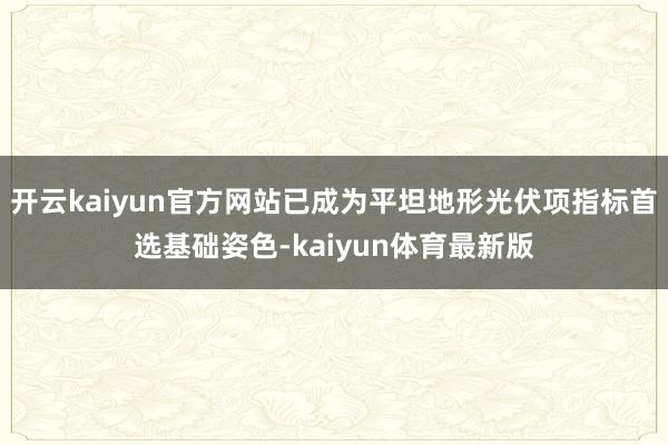 开云kaiyun官方网站已成为平坦地形光伏项指标首选基础姿色-kaiyun体育最新版