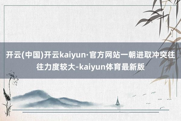 开云(中国)开云kaiyun·官方网站一朝进取冲突往往力度较大-kaiyun体育最新版