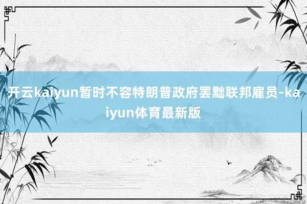 开云kaiyun暂时不容特朗普政府罢黜联邦雇员-kaiyun体育最新版