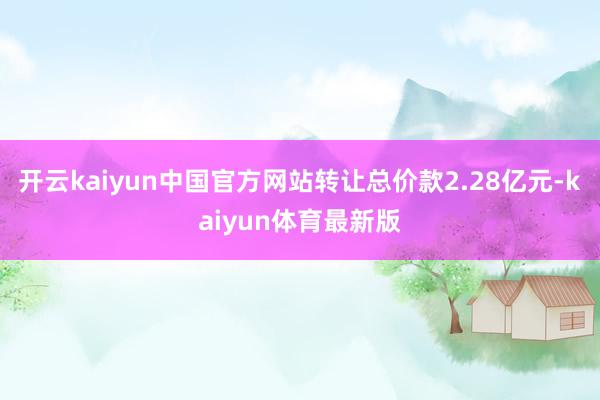 开云kaiyun中国官方网站转让总价款2.28亿元-kaiyun体育最新版