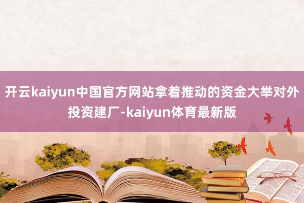 开云kaiyun中国官方网站拿着推动的资金大举对外投资建厂-kaiyun体育最新版